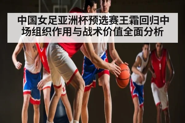 中国女足亚洲杯预选赛王霜回归中场组织作用与战术价值全面分析
