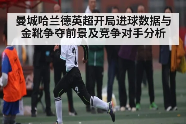 曼城哈兰德英超开局进球数据与金靴争夺前景及竞争对手分析