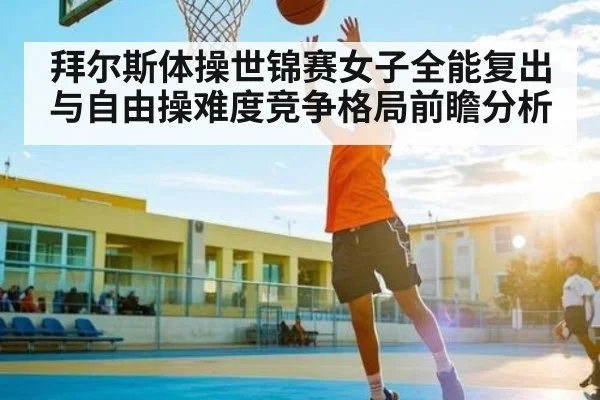 拜尔斯体操世锦赛女子全能复出与自由操难度竞争格局前瞻分析