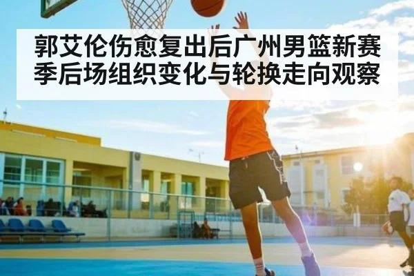 郭艾伦伤愈复出后广州男篮新赛季后场组织变化与轮换走向观察 - kaiyun